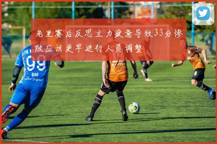 老里赛后反思主力疲惫导致33分惨败应该更早进行人员调整