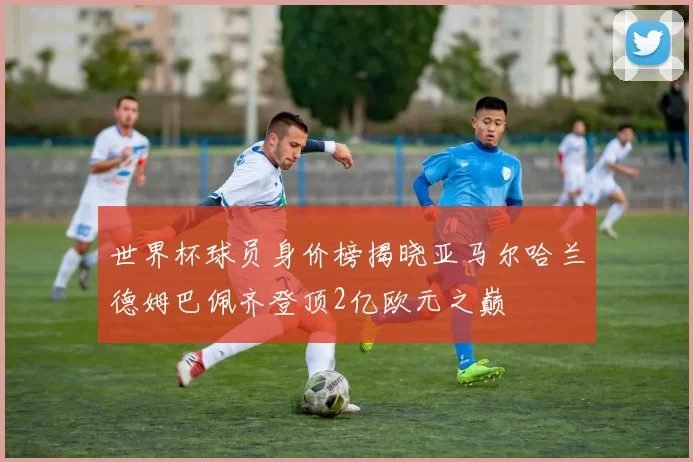 世界杯球员身价榜揭晓亚马尔哈兰德姆巴佩齐登顶2亿欧元之巅