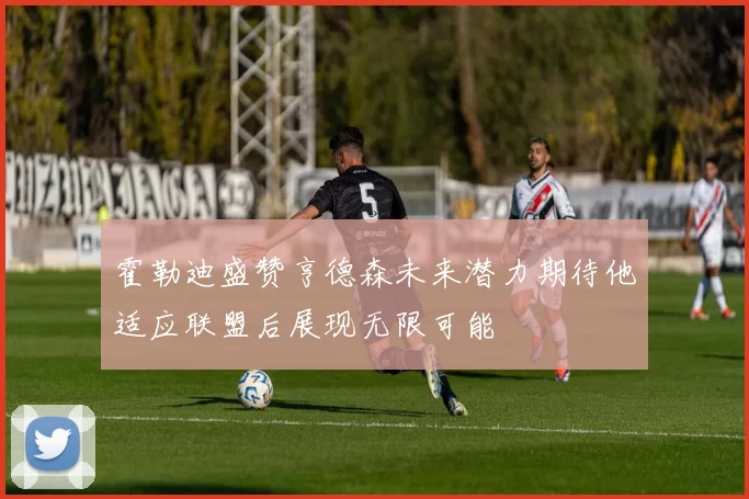 霍勒迪盛赞亨德森未来潜力期待他适应联盟后展现无限可能