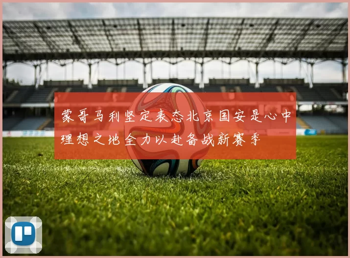 蒙哥马利坚定表态北京国安是心中理想之地全力以赴备战新赛季