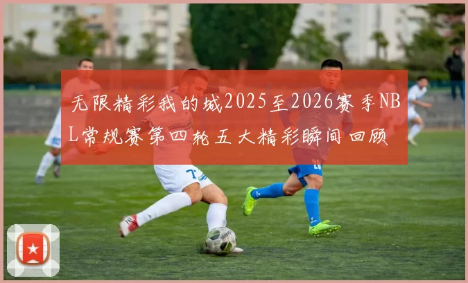 无限精彩我的城2025至2026赛季NBL常规赛第四轮五大精彩瞬间回顾