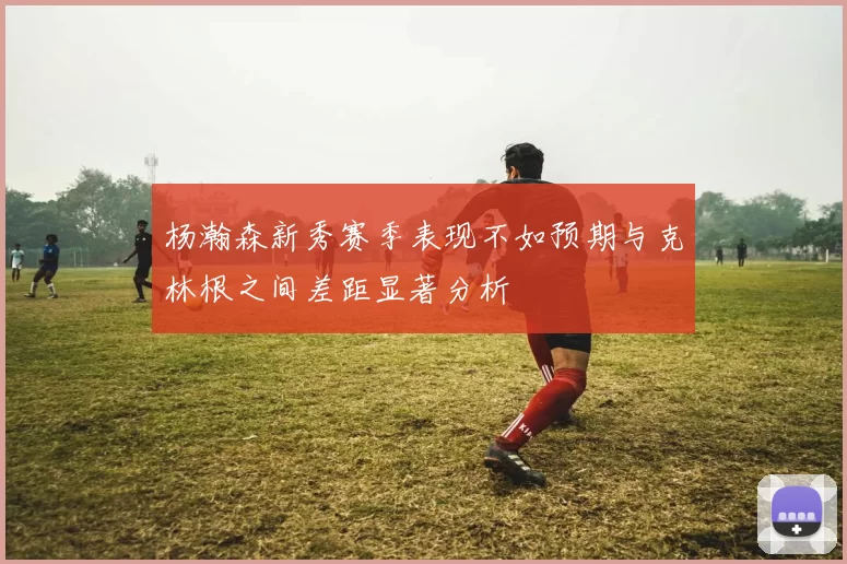 杨瀚森新秀赛季表现不如预期与克林根之间差距显著分析