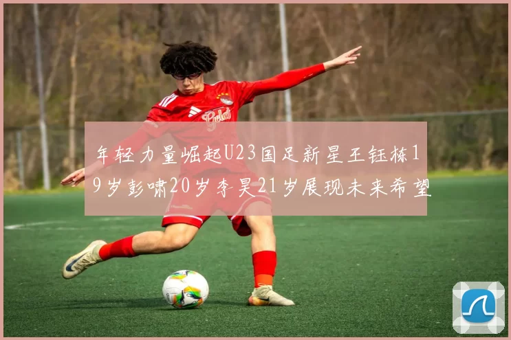 年轻力量崛起U23国足新星王钰栋19岁彭啸20岁李昊21岁展现未来希望